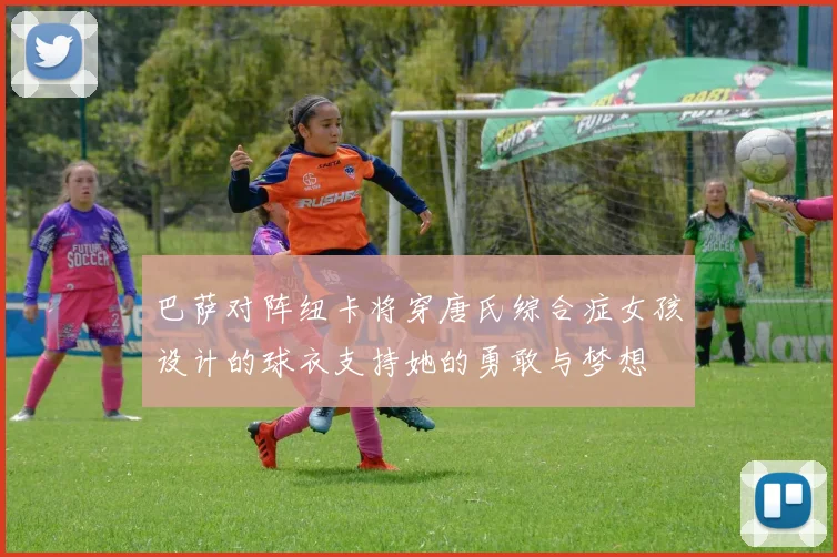 巴萨对阵纽卡将穿唐氏综合症女孩设计的球衣支持她的勇敢与梦想