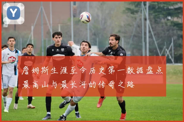 詹姆斯生涯至今历史第一数据盘点最高山与最长河的传奇之路