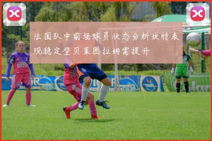 法国队中前场球员状态分析坎特表现稳定登贝莱图拉姆需提升