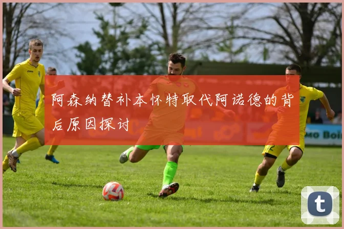 阿森纳替补本怀特取代阿诺德的背后原因探讨