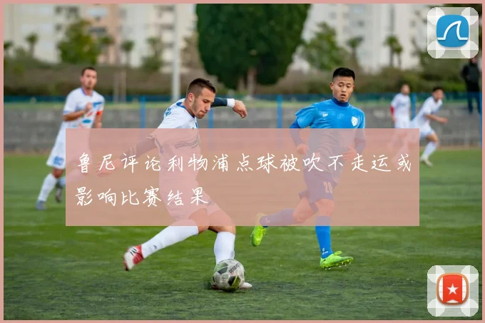 鲁尼评论利物浦点球被吹不走运或影响比赛结果