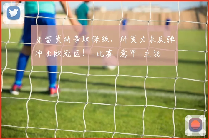 克雷莫纳争取保级，科莫力求反弹冲击欧冠区！_比赛_意甲_主场