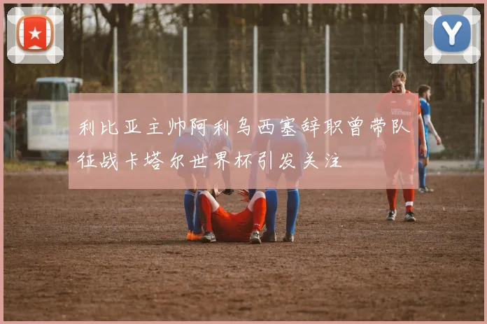 利比亚主帅阿利乌西塞辞职曾带队征战卡塔尔世界杯引发关注