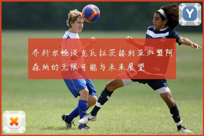 乔科尔畅谈克瓦拉茨赫利亚加盟阿森纳的无限可能与未来展望