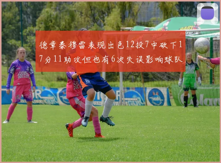 德章泰穆雷表现出色12投7中砍下17分11助攻但也有6次失误影响球队表现