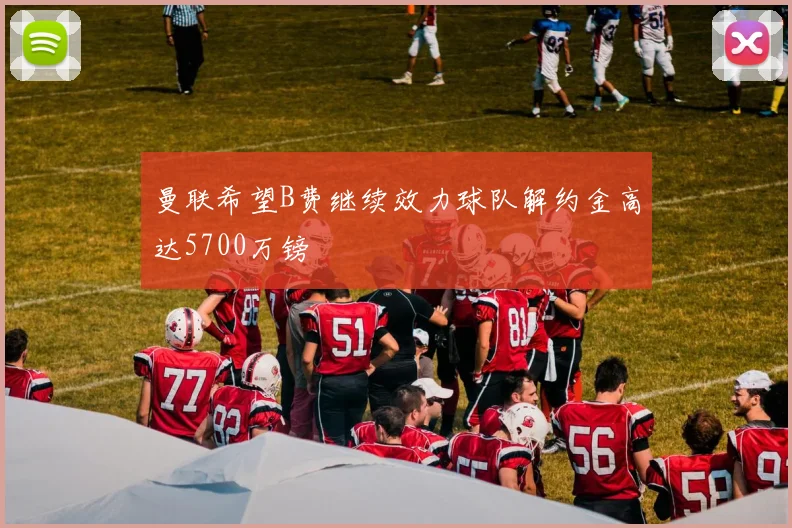 曼联希望B费继续效力球队解约金高达5700万镑