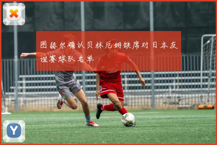 图赫尔确认贝林厄姆缺席对日本友谊赛球队名单