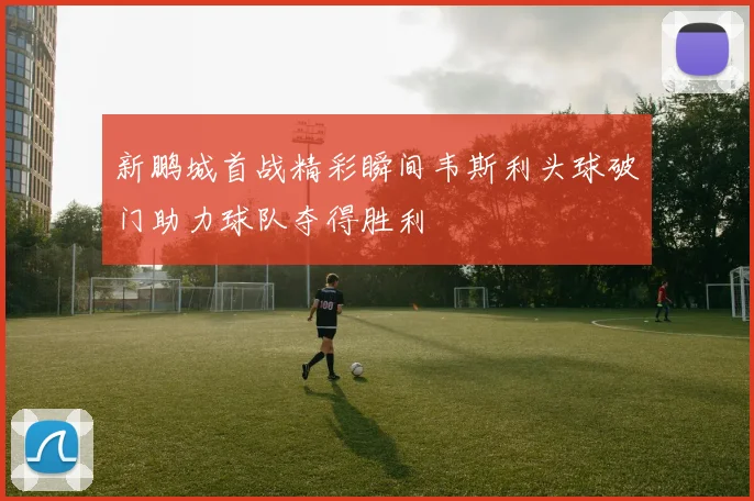 新鹏城首战精彩瞬间韦斯利头球破门助力球队夺得胜利