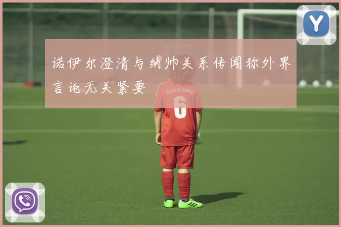 诺伊尔澄清与纳帅关系传闻称外界言论无关紧要