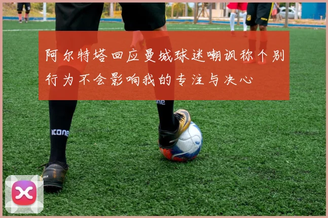 阿尔特塔回应曼城球迷嘲讽称个别行为不会影响我的专注与决心
