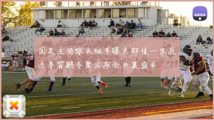 国足主场球衣细节曝光邵佳一朱辰杰李霄鹏齐聚发布会共襄盛举