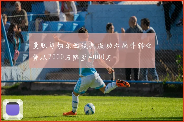 曼联与切尔西谈判成功加纳乔转会费从7000万降至4000万