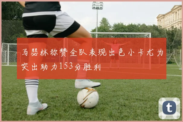 马瑟林称赞全队表现出色小卡尤为突出助力153分胜利