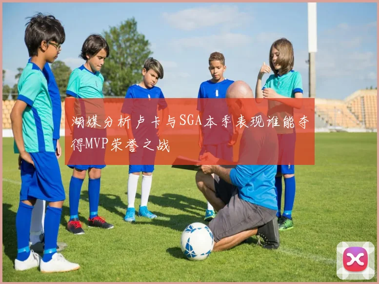 湖媒分析卢卡与SGA本季表现谁能夺得MVP荣誉之战