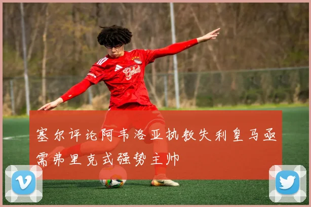 塞尔评论阿韦洛亚执教失利皇马亟需弗里克式强势主帅