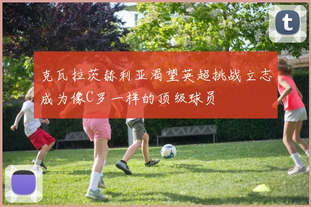 克瓦拉茨赫利亚渴望英超挑战立志成为像C罗一样的顶级球员
