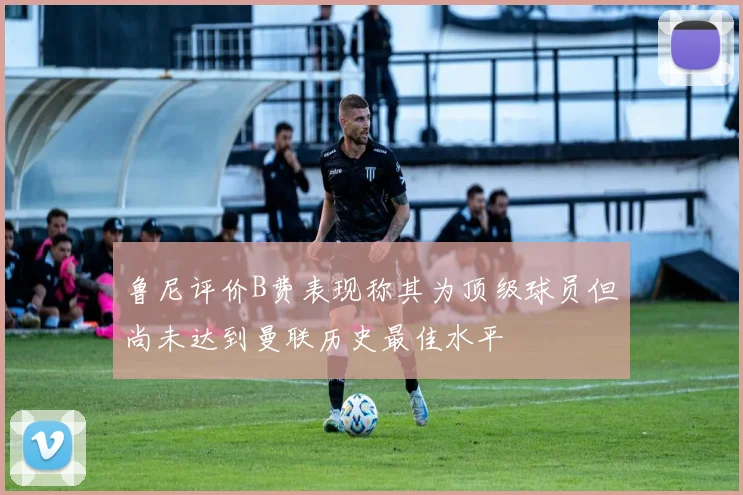 鲁尼评价B费表现称其为顶级球员但尚未达到曼联历史最佳水平