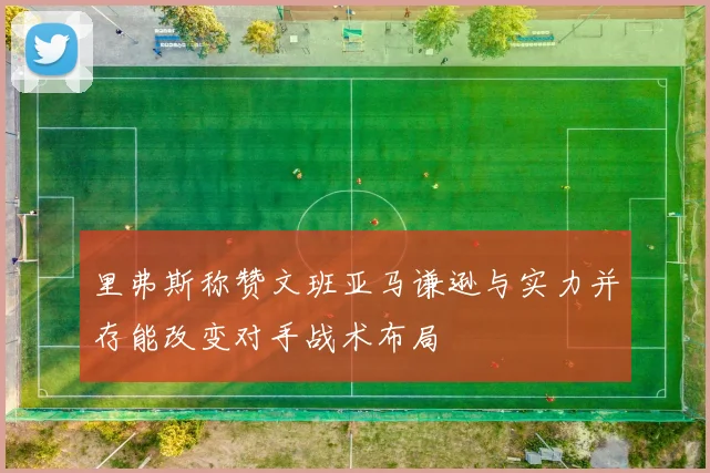 里弗斯称赞文班亚马谦逊与实力并存能改变对手战术布局