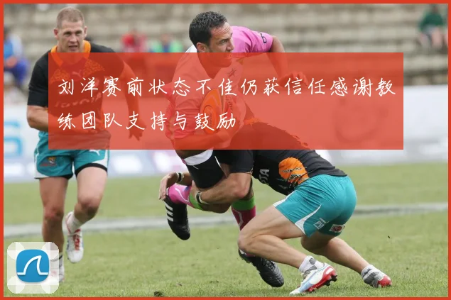 刘洋赛前状态不佳仍获信任感谢教练团队支持与鼓励