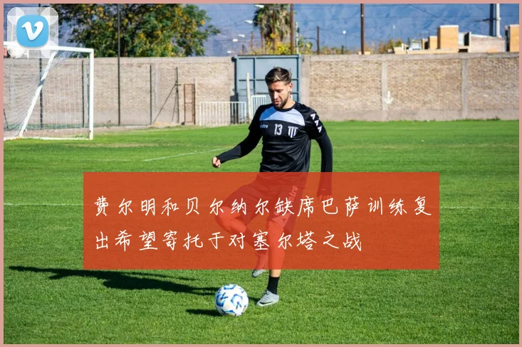 费尔明和贝尔纳尔缺席巴萨训练复出希望寄托于对塞尔塔之战